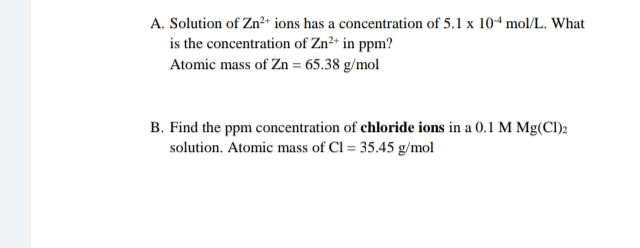 A. Solution of Zn²+ ions has a concentration of 5.1 x 104 mol/L. What
is the concentration of Zn²+ in ppm?
Atomic mass of Zn = 65.38 g/mol
B. Find the ppm concentration of chloride ions in a 0.1 M Mg(Cl)2
solution. Atomic mass of Cl = 35.45 g/mol
