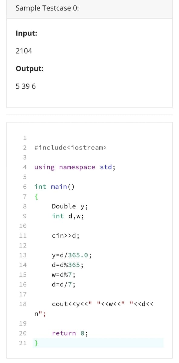 Sample Testcase 0:
Input:
2104
Output:
5 39 6
#include<iostream>
3
4
using namespace std;
6.
int main()
7
{
8
Double y;
9.
int d,w;
10
11
cin>>d;
12
y=Dd/365.0;
d=Dd%365;
w=d%7;
13
14
15
16
d=d/7;
17
18
cout<<y<<" "<<w<<" "<<d<<
n";
19
20
return 0;
21 }
