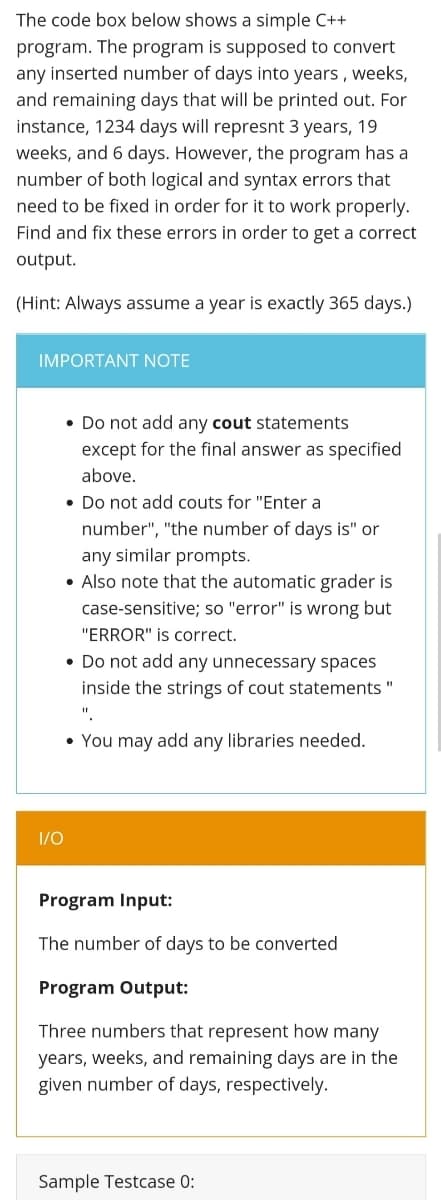 The code box below shows a simple C++
program. The program is supposed to convert
any inserted number of days into years , weeks,
and remaining days that will be printed out. For
instance, 1234 days will represnt 3 years, 19
weeks, and 6 days. However, the program has a
number of both logical and syntax errors that
need to be fixed in order for it to work properly.
Find and fix these errors in order to get a correct
output.
(Hint: Always assume a year is exactly 365 days.)
IMPORTANT NOTE
• Do not add any cout statements
except for the final answer as specified
above.
• Do not add couts for "Enter a
number", "the number of days is" or
any similar prompts.
• Also note that the automatic grader is
case-sensitive; so "error" is wrong but
"ERROR" is correct.
• Do not add any unnecessary spaces
inside the strings of cout statements "
• You may add any libraries needed.
1/0
Program Input:
The number of days to be converted
Program Output:
Three numbers that represent how many
years, weeks, and remaining days are in the
given number of days, respectively.
Sample Testcase 0:
