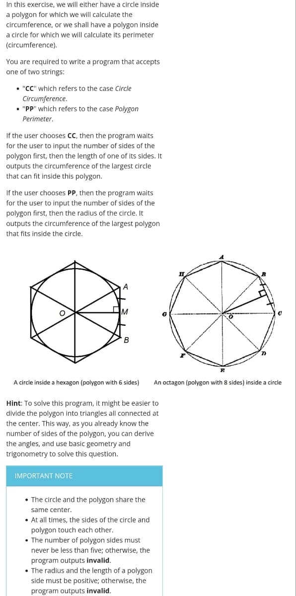 In this exercise, we will either have a circle inside
a polygon for which we will calculate the
circumference, or we shall have a polygon inside
a circle for which we will calculate its perimeter
(circumference).
You are required to write a program that accepts
one of two strings:
• "CC" which refers to the case Circle
Circumference.
• "PP" which refers to the case Polygon
Perimeter.
If the user chooses CC, then the program waits
for the user to input the number of sides of the
polygon first, then the length of one of its sides. It
outputs the circumference of the largest circle
that can fit inside this polygon.
If the user chooses PP, then the program waits
for the user to input the number of sides of the
polygon first, then the radius of the circle, It
outputs the circumference of the largest polygon
that fits inside the circle.
B
B
A circle inside a hexagon (polygon with 6 sides)
An octagon (polygon with 8 sides) inside a circle
Hint: To solve this program, it might be easier to
divide the polygon into triangles all connected at
the center. This way, as you already know the
number of sides of the polygon, you can derive
the angles, and use basic geometry and
trigonometry to solve this question.
IMPORTANT NOTE
• The circle and the polygon share the
same center.
• At all times, the sides of the circle and
polygon touch each other,
• The number of polygon sides must
never be less than five; otherwise, the
program outputs invalid.
• The radius and the length of a polygon
side must be positive; otherwise, the
program outputs invalid.
