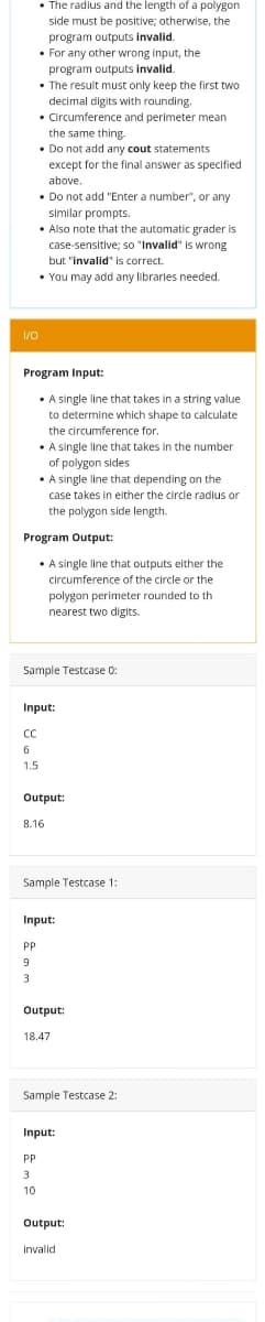 • The radius and the length of a polygon
side must be positive; otherwise, the
program outputs invalid.
• For any other wrong input, the
program outputs invalid.
• The result must only keep the first two
decimal digits with rounding.
• Circumference and perimeter mean
the same thing.
• Do not add any cout statements
except for the final answer as specified
above.
• Do not add "Enter a number", or any
similar prompts.
• Also note that the automatic grader is
case-sensitive; so "Invalid" is wrong
but "invalid' is correct.
• You may add any librarles needed.
I/0
Program Input:
•A single line that takes in a string value
to determine which shape to calculate
the circumference for.
• A single line that takes in the number
of polygon sides
• A single line that depending on the
case takes in either the circle radius or
the polygon side length.
Program Output:
• A single line that outputs either the
circumference of the circle or the
polygon perimeter rounded to th
nearest two digits.
Sample Testcase 0:
Input:
CC
6
1.5
Output:
8.16
Sample Testcase 1:
Input:
PP
9
3
Output:
18.47
Sample Testcase 2:
Input:
PP
3
10
Output:
invalid
