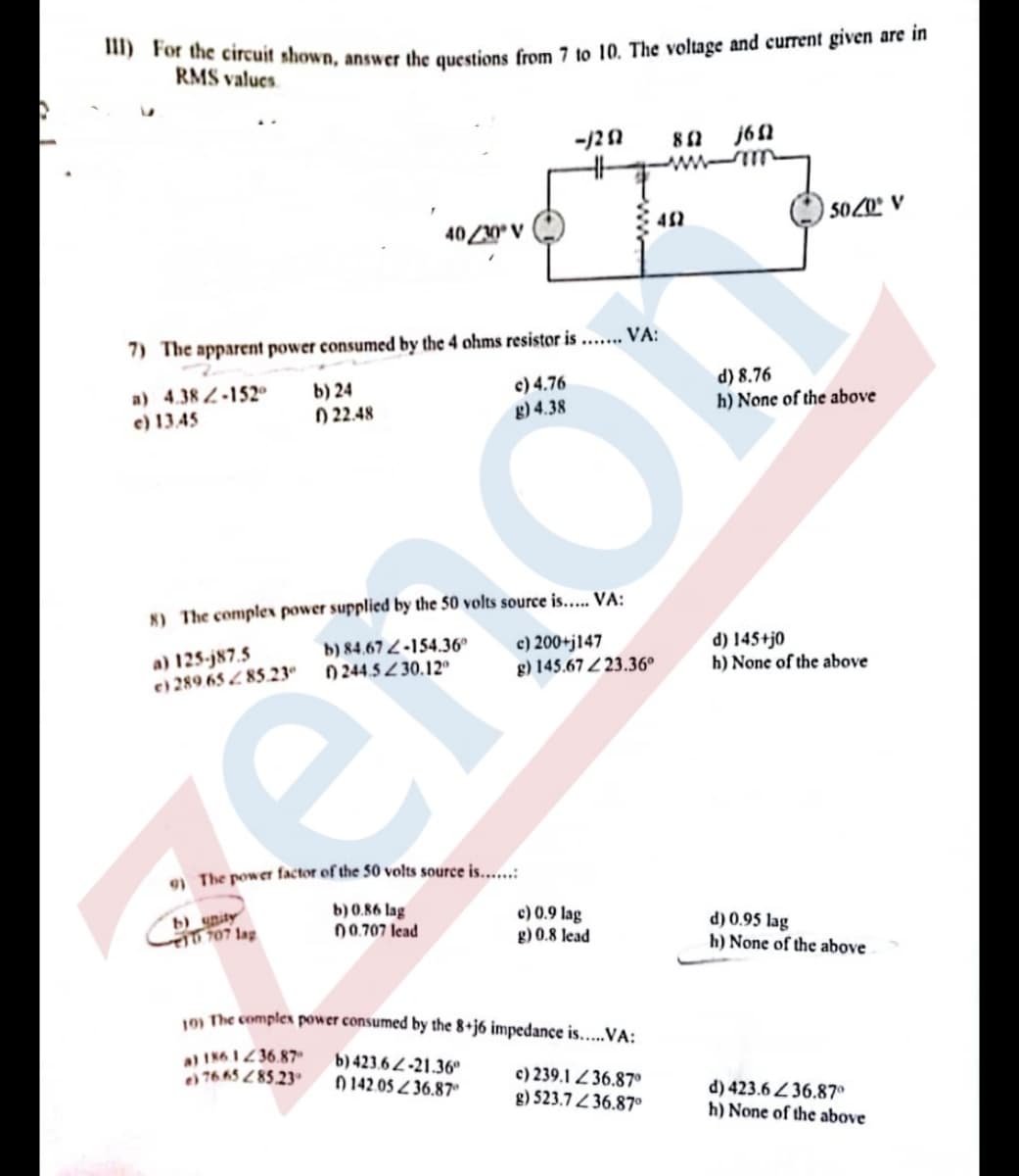 ") For the circuit shown, answer the questions from 7 to 10. The voltage and current given are in
RMS values
-/21
80 j6N
5020° V
40Z20° V
7) The apparent power consumed by the 4 ohms resistor is ...... VA:
a) 4.38 2-152
e) 13.45
b) 24
0 22.48
c) 4.76
g) 4.38
d) 8.76
h) None of the above
8) The complex power supplied by the 50 volts source is..... VA:
c) 200+j147
g) 145.67 Z 23.36°
d) 145+j0
h) None of the above
b) 84,67 2-154.36°
a) 125-j87.5
e) 289.65 Z 85.23
0 244.52 30.12°
9) The power factor of the 50 volts source is.....:
b) unity
10 707 lag
b) 0.86 lag
00.707 lead
c) 0.9 lag
g) 0.8 lead
d) 0.95 lag
h) None of the above
1m The complex power consumed by the 8+j6 impedance is....VA:
a) IN6 1236.87
e) 76 65 85.23
b) 423.6 2-21.36
0 142.05 Z 36.87
c) 239.1 Z 36.87°
g) 523.7 Z 36.87°
d) 423.6 36.87°
h) None of the above
