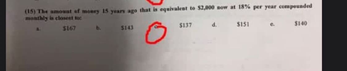 (15) The amont of money 15 years ago that is equivalent to $2,000 now at 18% per year compounded
monthly is closest to:
$167
b.
$143
$137
d.
$151
e.
$140
