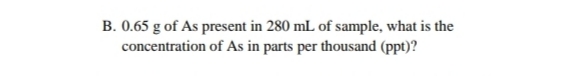 B. 0.65 g of As present in 280 mL of sample, what is the
concentration of As in parts per thousand (ppt)?
