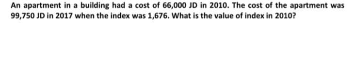 An apartment in a building had a cost of 66,000 JD in 2010. The cost of the apartment was
99,750 JD in 2017 when the index was 1,676. What is the value of index in 2010?
