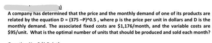 A company has determined that the price and the monthly demand of one of its products are
related by the equation D = (375-P)^o.5 , where p is the price per unit in dollars and D is the
monthly demand. The associated fixed costs are $1,176/month, and the variable costs are
$95/unit. What is the optimal number of units that should be produced and sold each month?

