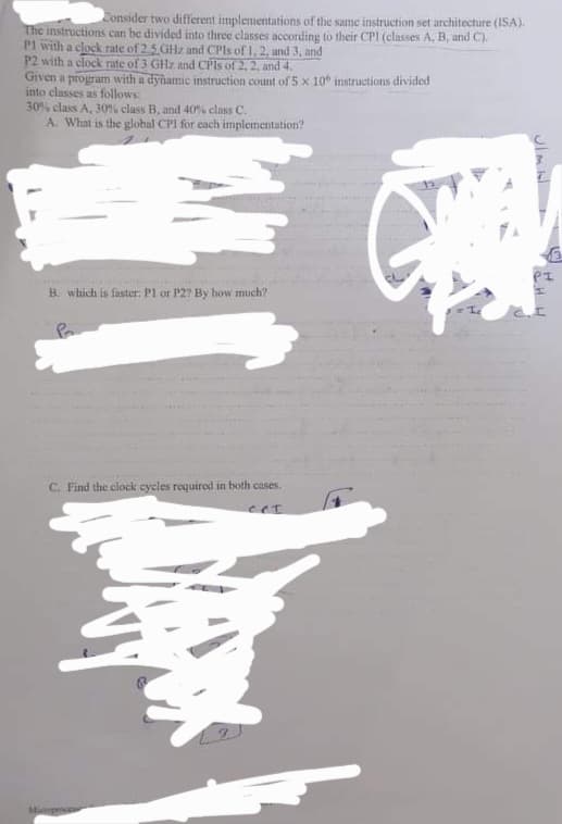 Consider two different implementations of the same instruction set architecture (ISA).
The instructions can be divided into three classes according to their CPI (classes A, B, and C).
P1 with a clock rate of 2,5 GHz and CPIS of 1, 2, and 3, and
P2 with a clock rate of 3 GHz and CPIs of 2, 2, and 4.
Given a program with a dyñamic instruction count of 5 x 10 instructions divided
into classes as follows:
30% class A, 30% class B, and 40% class C.
A. What is the global CPI for cach implementation?
B. which is faster: P1 or P27 By how much?
C. Find the clock cycles required in both cases.
eet
