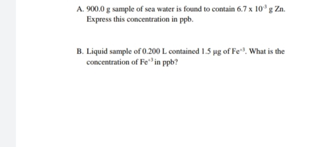 A. 900.0 g sample of sea water is found to contain 6.7 x 10° g Zn.
Express this concentration in ppb.
B. Liquid sample of 0.200 L contained 1.5 µg of Fe*³. What is the
concentration of Fe*³ in ppb?
