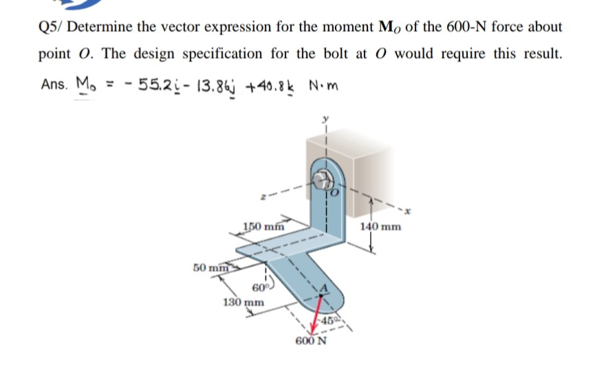 Q5/ Determine the vector expression for the moment Mo of the 600-N force about
point O. The design specification for the bolt at O would require this result.
Ans. M.
- 55.2- 13.86j +40.8k N•m
150 mm
140 mm
50 mm
60
130 mm
45
600 N
