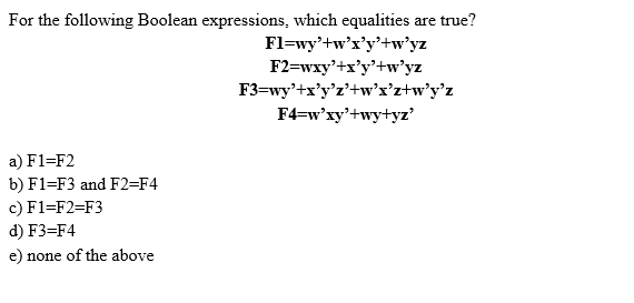 For the following Boolean expressions, which equalities are true?
Fl=wy'+w'x'y'+w’yz
F2=wxy'+x'y'+w’yz
F3=wy'+x'y'z'+w'x’z+w°y°z
F4=w'xy'+wy+yz'
a) F1=F2
b) F1=F3 and F2=F4
c) F1=F2=F3
d) F3=F4
e) none of the above
