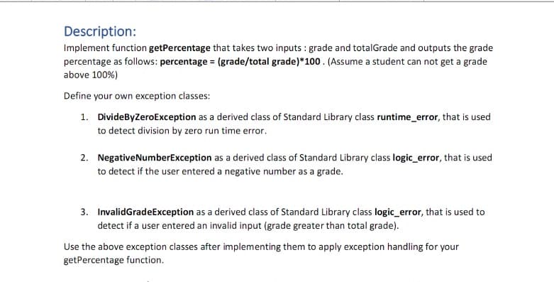 Description:
Implement function getPercentage that takes two inputs : grade and totalGrade and outputs the grade
percentage as follows: percentage = (grade/total grade)*100. (Assume a student can not get a grade
above 100%)
Define your own exception classes:
1. DivideByZeroException as a derived class of Standard Library class runtime_error, that is used
to detect division by zero run time error.
2. NegativeNumberException as a derived class of Standard Library class logic_error, that is used
to detect if the user entered a negative number as a grade.
3. InvalidGradeException as a derived class of Standard Library class logic_error, that is used to
detect if a user entered an invalid input (grade greater than total grade).
Use the above exception classes after implementing them to apply exception handling for your
getPercentage function.
