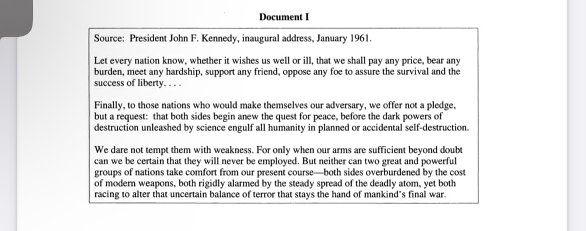 Document I
Source: President John F. Kennedy, inaugural address, January 1961.
Let every nation know, whether it wishes us well or ill, that we shall pay any price, bear any
burden, meet any hardship, support any friend, oppose any foe to assure the survival and the
success of liberty....
Finally, to those nations who would make themselves our adversary, we offer not a pledge,
but a request: that both sides begin anew the quest for peace, before the dark powers of
destruction unleashed by science engulf all humanity in planned or accidental self-destruction.
We dare not tempt them with weakness. For only when our arms are sufficient beyond doubt
can we be certain that they will never be employed. But neither can two great and powerful
groups of nations take comfort from our present course-both sides overburdened by the cost
of modern weapons, both rigidly alarmed by the steady spread of the deadly atom, yet both
racing to alter that uncertain balance of terror that stays the hand of mankind's final war.