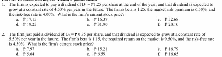 1. The firm is expected to pay a dividend of D, = P1.25 per share at the end of the year, and that dividend is expected to
grow at a constant rate of 4.50% per year in the future. The firm's beta is 1.25, the market risk premium is 6.50%, and
the risk-free rate is 4.00%. What is the firm's current stock price?
a. P17.13
d. P 19.23
b. Р16.39
е. Р31.90
с. Р32.68
f. P 20.10
2. The firm just paid a dividend of D, = P 0.75 per share, and that dividend is expected to grow at a constant rate of
5.50% per year in the future. The firm's beta is 1.15, the required return on the market is 9.50%, and the risk-free rate
is 4.50%. What is the firm's current stock price?
a. P7.97
d. P 5.64
b. Р15.21
е. Р6.59
c. P16.79
f. P16.65
