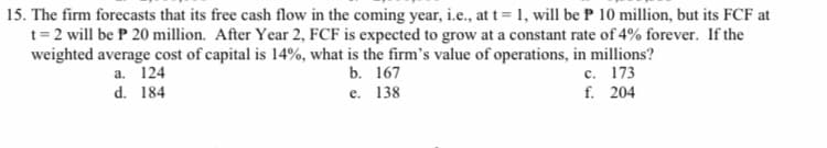 15. The firm forecasts that its free cash flow in the coming year, i.e., at t= 1, will be P 10 million, but its FCF at
t= 2 will be P 20 million. After Year 2, FCF is expected to grow at a constant rate of 4% forever. If the
weighted average cost of capital is 14%, what is the firm's value of operations, in millions?
с. 173
f. 204
а. 124
b. 167
d. 184
е. 138
