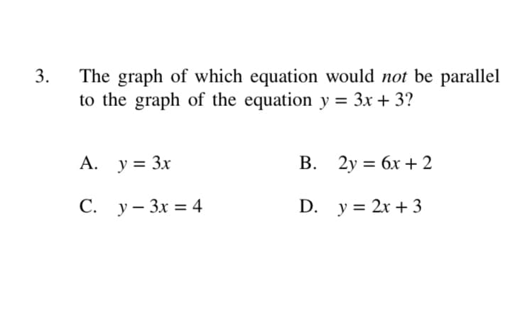 The graph of which equation would not be parallel
to the graph of the equation y = 3x + 3?
A. y = 3x
В. 2у %3D бх + 2
С. у - Зх %3D 4
D. y = 2x + 3
3.
