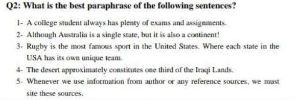 Q2: What is the best paraphrase of the following sentences?
1- A college student always has plenty of exams and assignments.
2- Although Australia is a single state, but it is also a continent!
3- Rugby is the most famous sport in the United States. Where each state in the
USA has its own unique team.
4- The desert approximately constitutes one third of the Iraqi Lands.
5- Whenever we use information from author or any reference sources, we must
site these sources.
