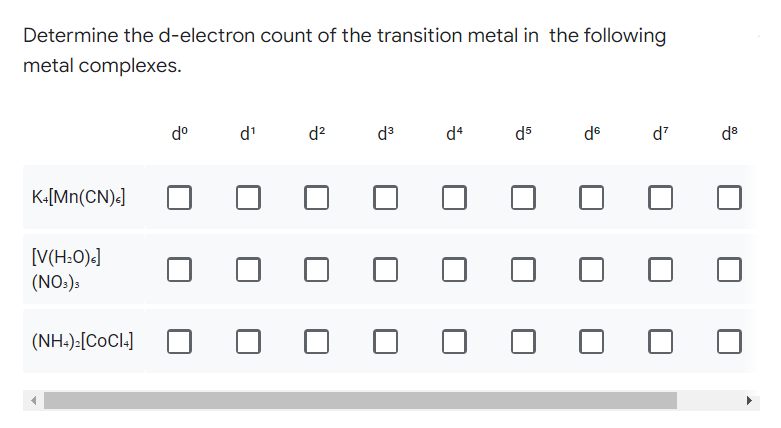 Determine the d-electron count of the transition metal in the following
metal complexes.
dº
d¹
d²
d³
d4
d5
de
d²
K+[Mn(CN)]
[V(H₂O)<]
(NO3)3
(NH4)₂[COCI4]
d8