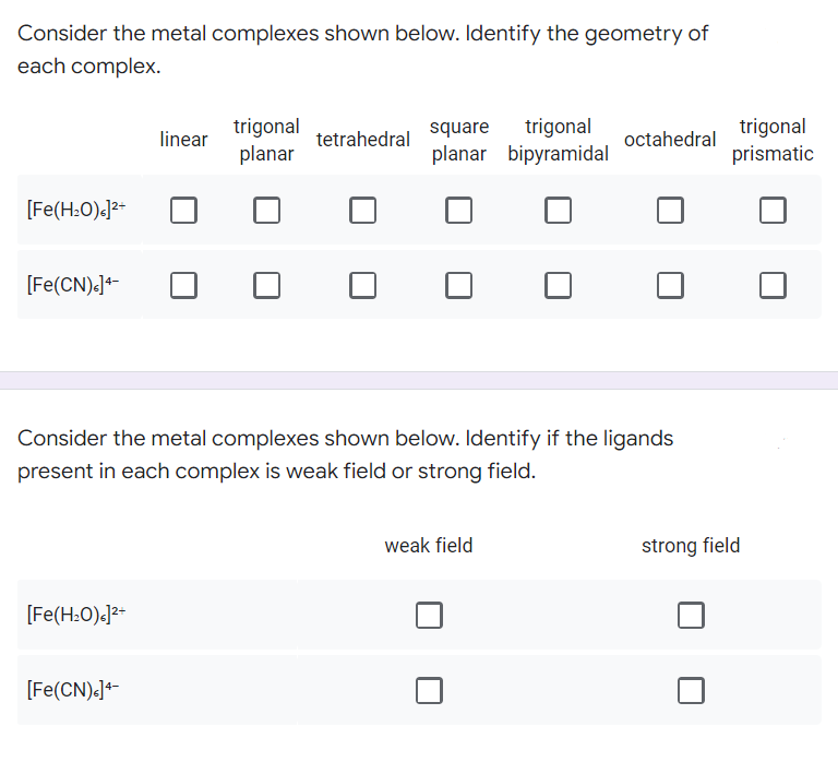 Consider the metal complexes shown below. Identify the geometry of
each complex.
trigonal
planar
tetrahedral
square trigonal
planar bipyramidal
octahedral
[Fe(H₂O)]²+
[Fe(CN).]4-
Consider the metal complexes shown below. Identify if the ligands
present in each complex is weak field or strong field.
weak field
strong field
[Fe(H₂O)]²+
[Fe(CN)<]4-
linear
trigonal
prismatic