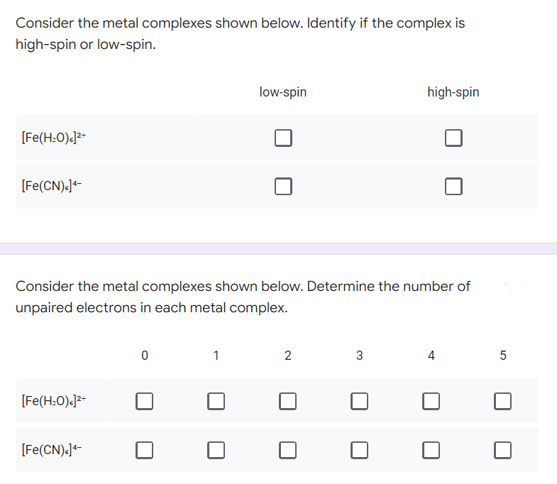 Consider the metal complexes shown below. Identify if the complex is
high-spin or low-spin.
low-spin
high-spin
[Fe(H₂O)]²+
[Fe(CN)<] 4-
Consider the metal complexes shown below. Determine the number of
unpaired electrons in each metal complex.
0
1
2
3
4
5
[Fe(H₂O).]²+
[Fe(CN)<] 4-
01