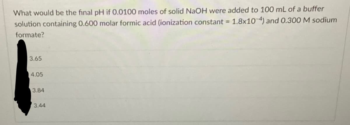 What would be the final pH if 0.0100 moles of solid NaOH were added to 100 mL of a buffer
solution containing 0.600 molar formic acid (ionization constant = 1.8x10-4) and 0.300 M sodium
formate?
3.65
4.05
3.84
3.44