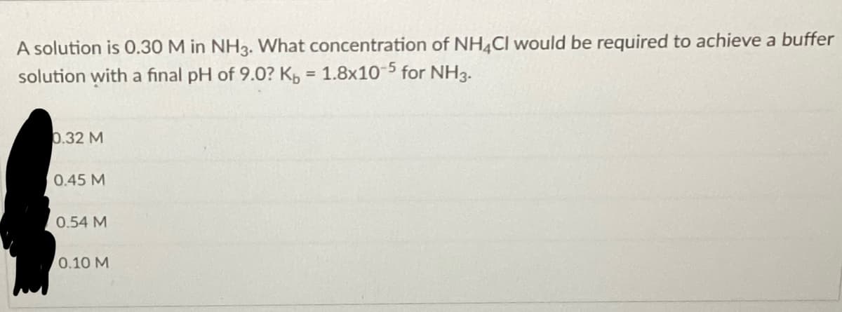 A solution is 0.30 M in NH3. What concentration of NH4Cl would be required to achieve a buffer
solution with a final pH of 9.0? Kb = 1.8x10-5 for NH3.
0.32 M
0.45 M
0.54 M
0.10 M