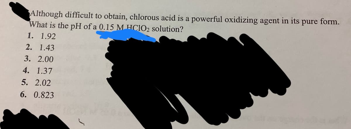 Although difficult to obtain, chlorous acid is a powerful oxidizing agent in its
pure form.
What is the pH of a 0.15 M HC1IO2 solution?
1. 1.92
2. 1.43
3. 2.00
4. 1.37
5. 2.02
6. 0.823