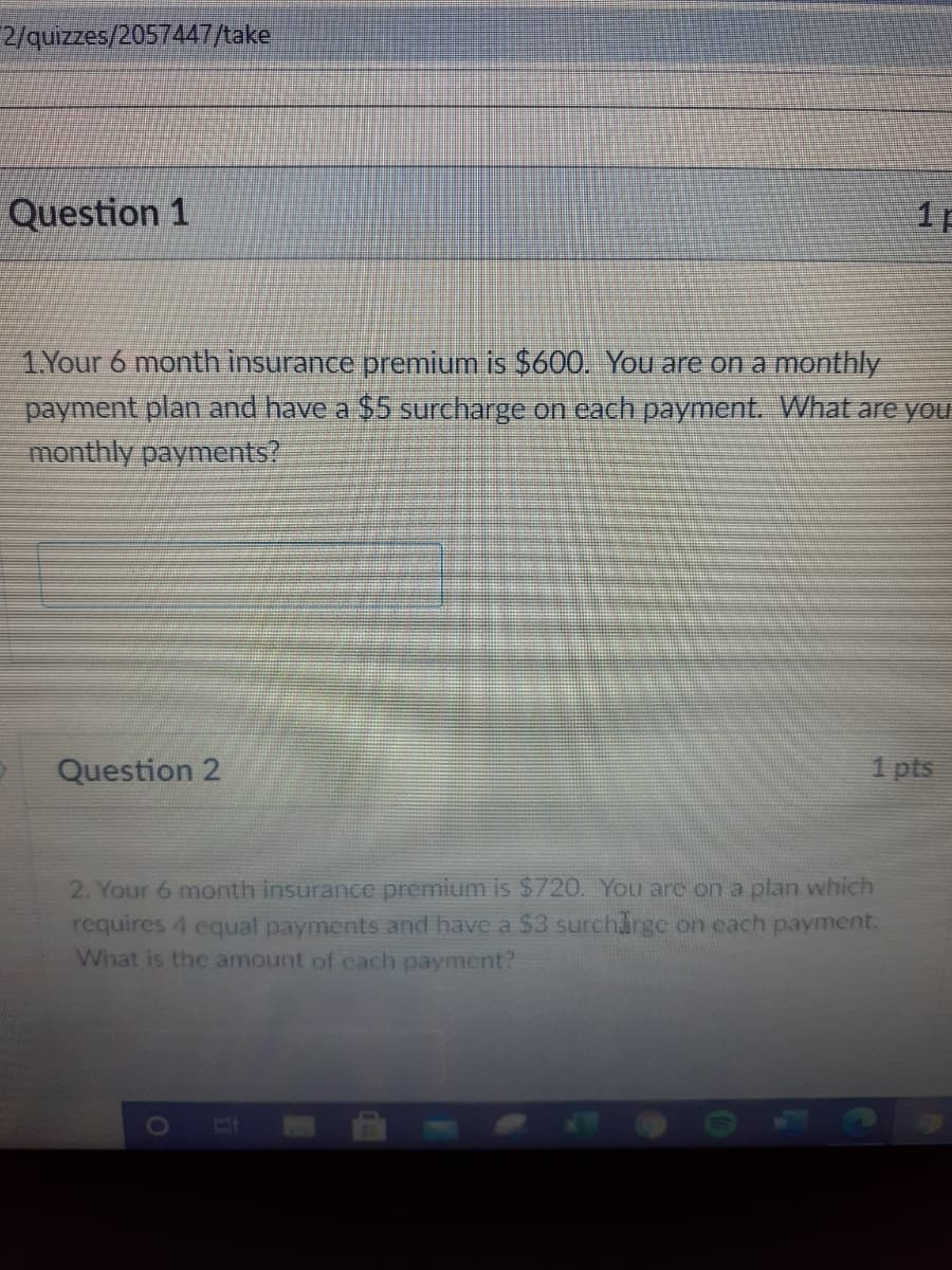 2/quizzes/2057447/take
Question 1
11
1Your 6 month insurance premium is $600. You are on a monthly
payment plan and have a $5 surcharge on each payment. What are you
monthly payments?
Question 2
1 pts
2. Your 6 month insurance premium is $720. You are on a plan which
requires 4 equal payments and have a $3 surcharge on cach payment.
What is the amount of cach payment?
