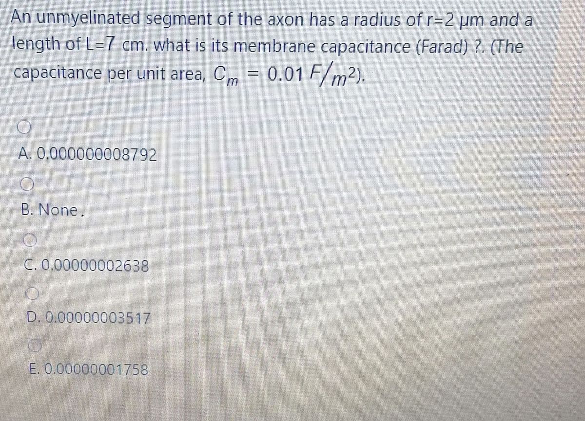 An unmyelinated segment of the axon has a radius of r=2 pm and a
length of L=7 cm. what is its membrane capacitance (Farad) ?. (The
%3D
capacitance per unit area, Cm = 0.01 F/m2).
%3D
A. 0.000000008792
B. None,
C. 0.00000002638
D. 0.00000003517
E. 0.00000001758
