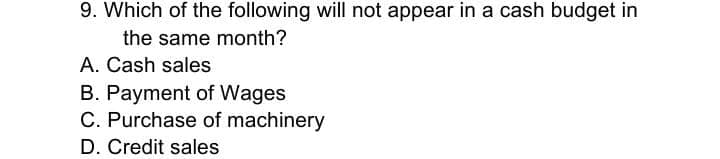 9. Which of the following will not appear in a cash budget in
the same month?
A. Cash sales
B. Payment of Wages
C. Purchase of machinery
D. Credit sales
