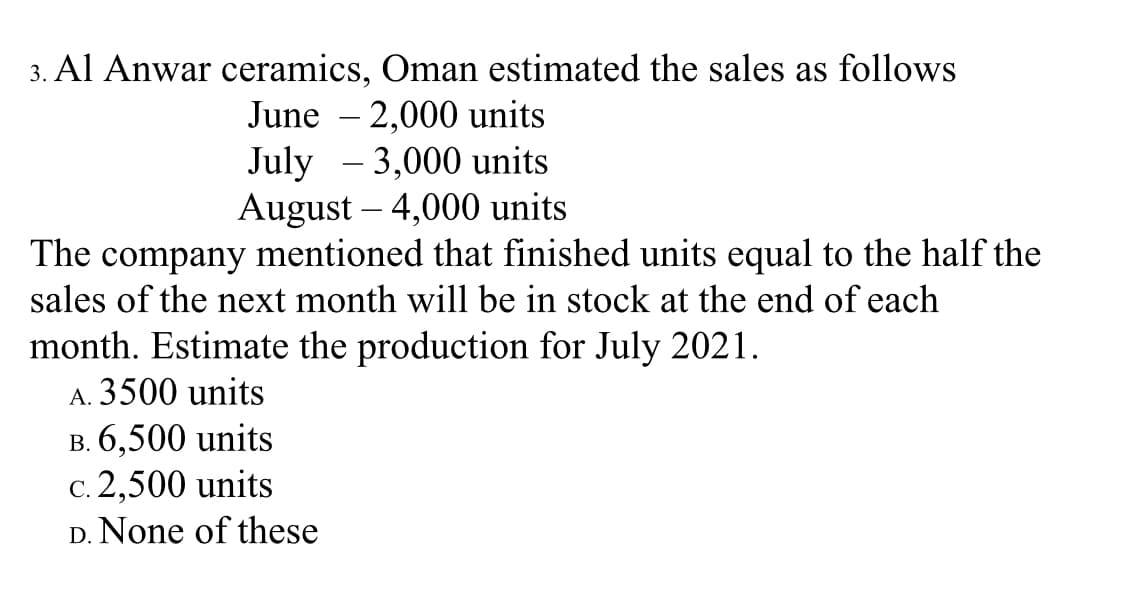 3. Al Anwar ceramics, Oman estimated the sales as follows
June – 2,000 units
July - 3,000 units
August – 4,000 units
The company mentioned that finished units equal to the half the
sales of the next month will be in stock at the end of each
month. Estimate the production for July 2021.
A. 3500 units
B. 6,500 units
c. 2,500 units
D. None of these
