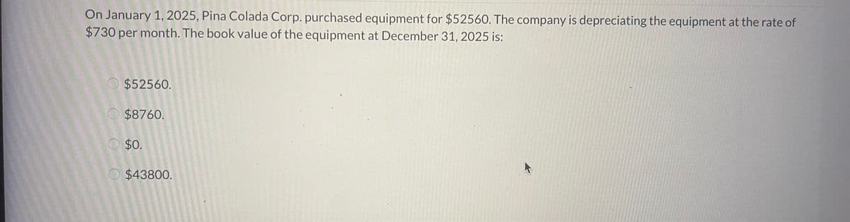 On January 1, 2025, Pina Colada Corp. purchased equipment for $52560. The company is depreciating the equipment at the rate of
$730 per month. The book value of the equipment at December 31, 2025 is:
$52560.
$8760.
$0.
$43800.