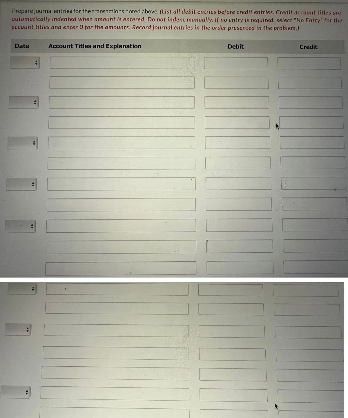 Prepare journal entries for the transactions noted above. (List all debit entries before credit entries. Credit account titles are
automatically indented when amount is entered. Do not indent manually. If no entry is required, select "No Entry" for the
account titles and enter O for the amounts. Record journal entries in the order presented in the problem.)
Date
◄►
►
◄►
Account Titles and Explanation
Debit
Credit