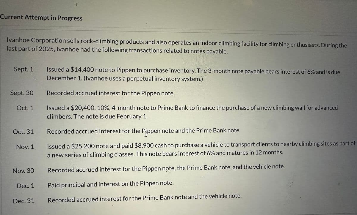 Current Attempt in Progress
Ivanhoe Corporation sells rock-climbing products and also operates an indoor climbing facility for climbing enthusiasts. During the
last part of 2025, Ivanhoe had the following transactions related to notes payable.
Sept. 1
Sept. 30
Oct. 1
Oct. 31
Nov. 1
Nov. 30
Dec. 1
Dec. 31
Issued a $14,400 note to Pippen to purchase inventory. The 3-month note payable bears interest of 6% and is due
December 1. (Ivanhoe uses a perpetual inventory system.)
Recorded accrued interest for the Pippen note.
Issued a $20,400, 10%, 4-month note to Prime Bank to finance the purchase of a new climbing wall for advanced
climbers. The note is due February 1.
Recorded accrued interest for the Pippen note and the Prime Bank note.
Issued a $25,200 note and paid $8,900 cash to purchase a vehicle to transport clients to nearby climbing sites as part of
a new series of climbing classes. This note bears interest of 6% and matures in 12 months.
Recorded accrued interest for the Pippen note, the Prime Bank note, and the vehicle note.
Paid principal and interest on the Pippen note.
Recorded accrued interest for the Prime Bank note and the vehicle note.