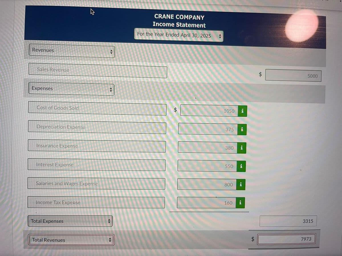 Revenues
Sales Revenue
Expenses
Cost of Goods Sold
Depreciation Expense
Insurance Expense
Interest Expense
Salaries and Wages Expense
Income Tax Expense
Total Expenses
W
Total Revenues
-
4
CRANE COMPANY
Income Statement
For the Year Ended April 30, 2025
ta
1050
375
380
550
800
160
i
i
i
put
i
i
LA
5000
3315
7973