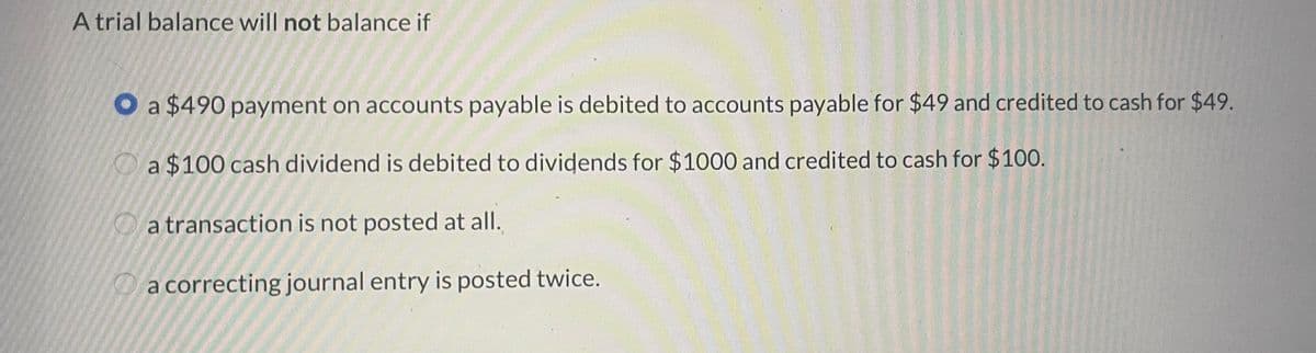 A trial balance will not balance if
a $490 payment on accounts payable is debited to accounts payable for $49 and credited to cash for $49.
a $100 cash dividend is debited to dividends for $1000 and credited to cash for $100.
a transaction is not posted at all.
a correcting journal entry is posted twice.