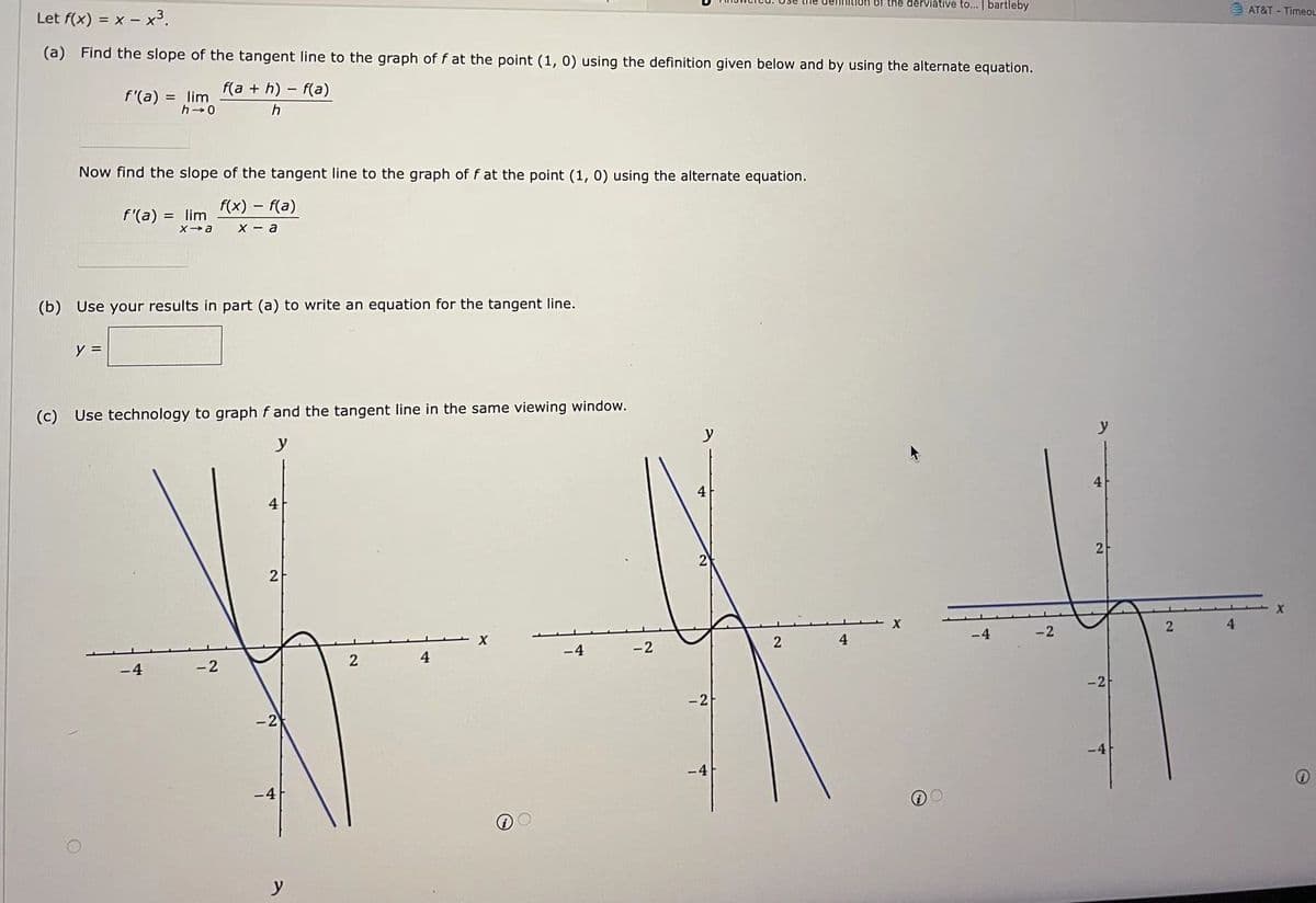 Let f(x) = x - x³.
(a) Find the slope of the tangent line to the graph of f at the point (1, 0) using the definition given below and by using the alternate equation.
f(a+h)-f(a)
h
f'(a) = lim
h→0
Now find the slope of the tangent line to the graph of f at the point (1, 0) using the alternate equation.
f(x) = f(a)
x - a
y =
f'(a) =
= lim
x→a
(b) Use your results in part (a) to write an equation for the tangent line.
(c)
Use technology to graph f and the tangent line in the same viewing window.
-2
4
2
-2
2
4
X
-4
-2
-2
-4
2
of the derviative to... | bartleby
4
X
Ⓡ
2
-2
2
4
AT&T-TimeOL
X