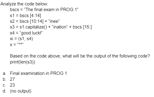 Analyze the code below:
bscs = "The final exam in PROG 1"
s1 = bscs [4:14]
s2 = bscs [10:14] + "inee"
s3 = s1.capitalize() + "ination" + bscs [15:]
s4 = "good luck!"
xi = (s1, s4)
X =
Based on the code above, what will be the output of the following code?
print(len(s3))
a. Final examination in PROG 1
b. 27
C. 23
d. (no output)
