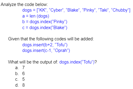 Analyze the code below:
dogs = ["KK", "Cyber", "Blake", "Pinky", "Taki", "Chubby"]
a = len (dogs)
b = dogs.index("Pinky")
c = dogs.index("Blake")
Given that the following codes will be added:
dogs.insert(b+2, "Tofu")
dogs.insert(c-1, "Oprah")
What will be the output of. dogs.index("Tofu")?
а. 7
b. 6
C. 5
d. 8
