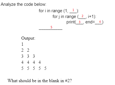 Analyze the code below:
for i in range (1, 1 ):
for j in range (2_, i+1):
print(_3_, end=_ 4)
5
Output:
1
2 2
3 3 3
4 4 4 4
5555 5
What should be in the blank in #2?
