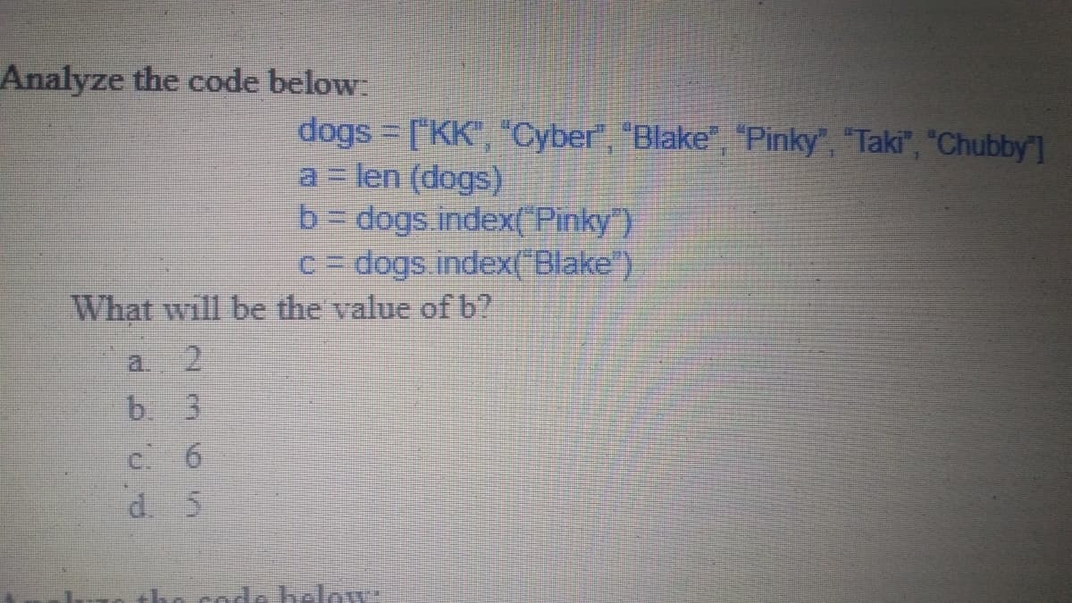 Analyze the code below:
dogs = ["KK", "Cyber", "Blake", "Pinky", "Taki", "Chubby"]
a len (dogs)
b dogs index{"Pinky )}
c= dogs.index(" Blake")
What will be the value of b?
a. 2
b. 3
C 6
d. 5
N cod helow:
