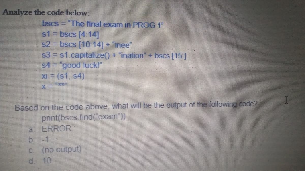 Analyze the code below:
bscs = "The final exam in PROG 1"
s1 = bscs [4:14]
s2 = bscs [10:14] + "inee"
s3 s1.capitalize() + "ination + bscs [15]
s4 = "good luck!"
xi = (s1, s4)
Based on the code above, what will be the output of the following code?
print(bscs.find(exam"))
a. ERROR
b. -1
C. (no output)
d. 10
