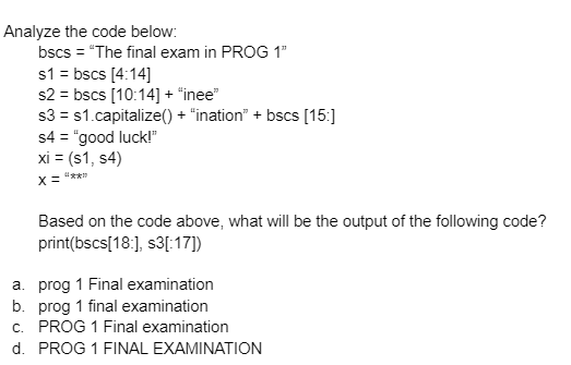 Analyze the code below:
bscs = "The final exam in PROG 1"
s1 = bscs [4:14]
s2 = bscs [10:14] + "inee"
s3 = s1.capitalize() + "ination" + bscs [15:]
s4 = "good luck!"
xi = (s1, s4)
X= "***
Based on the code above, what will be the output of the following code?
print(bscs[18:], s3[:17])
a. prog 1 Final examination
b. prog 1 final examination
c. PROG 1 Final examination
d. PROG 1 FINAL EXAMINATION
