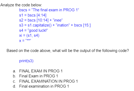 Analyze the code below:
bscs = "The final exam in PROG 1"
s1 = bscs [4:14]
s2 = bscs [10:14] + "inee"
s3 = s1.capitalize() + "ination" + bscs [15:]
s4 = "good luck!"
xi = (s1, s4)
X= "**
Based on the code above, what will be the output of the following code?
print(s3)
a. FINAL EXAM IN PROG 1
b. Final Exam in PROG 1
c. FINAL EXAMINATION IN PROG 1
d. Final examination in PROG 1
