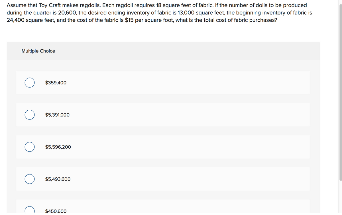 Assume that Toy Craft makes ragdolls. Each ragdoll requires 18 square feet of fabric. If the number of dolls to be produced
during the quarter is 20,600, the desired ending inventory of fabric is 13,000 square feet, the beginning inventory of fabric is
24,400 square feet, and the cost of the fabric is $15 per square foot, what is the total cost of fabric purchases?
Multiple Choice
$359,400
$5,391,000
$5,596,200
$5,493,600
$450,600
