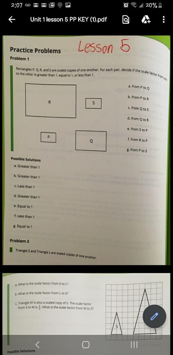 l 20%
Rectangles P. Q, R, and S are scaled copies of one another. For each pair, decide if the scale factor from one
2:07 ao
Unit 1 lesson 5 PP KEY (1).pdf
Lesson 5
Practice Problems
Problem 1
to the other is greater than 1, equal to 1, or less than 1.
a, from P to Q
b. from P to R
c. from Q to S
d. from Q to R
e. from S to P
f. from R to P
g. from P to S
Possible Solutions
a. Greater than 1
b. Greater than 1
c. Less than 1
d. Greater than 1
e. Equal to 1
f. Less than 1
g. Equal to 1
Problem 2
I Triangle S and Triangle Lare scaled copies of one another,
a What is the scale factor from S to L?
b. What is the scale factor from L to S?
G. Triangle M is also a scaled copy of S. The scale factor
from S to M is . What is the scale factor from M to S?
Possible Solutions
