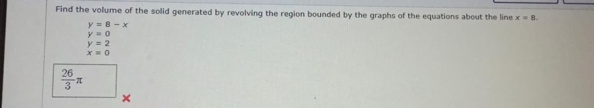 Find the volume of the solid generated by revolving the region bounded by the graphs of the equations about the line x = 8.
y=8-x
y = 0
y = 2
X = 0
26
3
-T