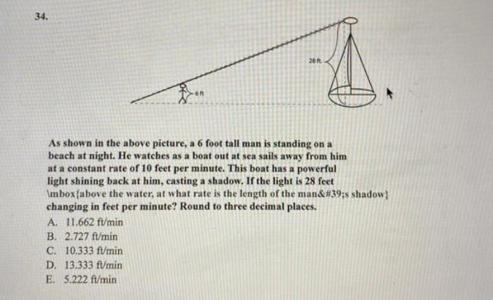 34.
-6ft
B. 2.727 ft/min
C. 10.333 ft/min
D. 13.333 ft/min
E. 5.222 ft/min
28 ft
As shown in the above picture, a 6 foot tall man is standing on a
beach at night. He watches as a boat out at sea sails away from him
at a constant rate of 10 feet per minute. This boat has a powerful
light shining back at him, casting a shadow. If the light is 28 feet
\mbox{above the water, at what rate is the length of the man&#39;s shadow]
changing in feet per minute? Round to three decimal places.
A. 11.662 ft/min