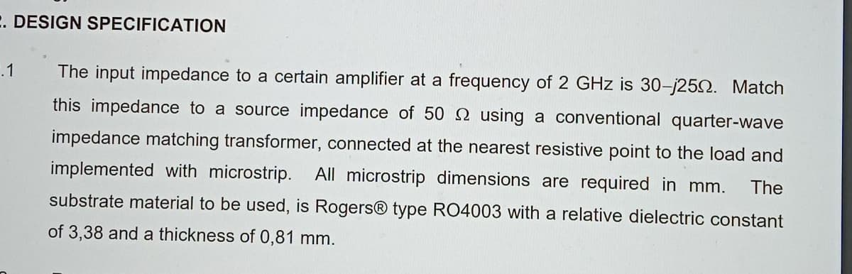 E. DESIGN SPECIFICATION
.1
The input impedance to a certain amplifier at a frequency of 2 GHz is 30-j250. Match
this impedance to a source impedance of 50 2 using a conventional quarter-wave
impedance matching transformer, connected at the nearest resistive point to the load and
implemented with microstrip. All microstrip dimensions are required in mm.
The
substrate material to be used, is Rogers® type RO4003 with a relative dielectric constant
of 3,38 and a thickness of 0,81 mm.