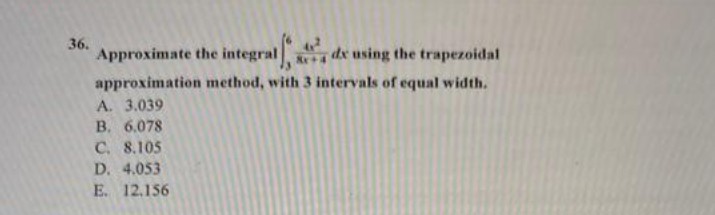 36.
Approximate the integral
de using the trapezoidal
approximation method, with 3 intervals of equal width.
A. 3.039
B. 6.078
C. 8.105
D. 4.053
E. 12.156