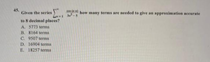 45.
Given the series
to 8 decimal places?
A. 5773 terms
B. 8164 terms
C. 9507 terms
D. 16904 terms
E. 18257 terms
(m)
how many terms are needed to give an approximation accurate
34²-